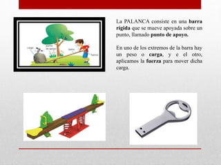 La PALANCA consiste en una barra
rígida que se mueve apoyada sobre un
punto, llamado punto de apoyo.
En uno de los extremos de la barra hay
un peso o carga, y e el otro,
aplicamos la fuerza para mover dicha
carga.
 