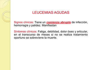 LEUCEMIAS AGUDAS
Signos clínicos: Tiene un comienzo abrupto de infección,
hemorragia y palidez. Manifiestan
Síntomas clínicos: Fatiga, debilidad, dolor óseo y articular,
en el transcurso de meses si no se realiza tratamiento
oportuno se sobreviene la muerte.
 