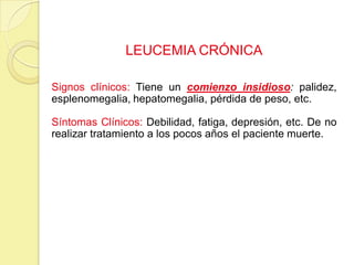 LEUCEMIA CRÓNICA
Signos clínicos: Tiene un comienzo insidioso: palidez,
esplenomegalia, hepatomegalia, pérdida de peso, etc.
Síntomas Clínicos: Debilidad, fatiga, depresión, etc. De no
realizar tratamiento a los pocos años el paciente muerte.
 