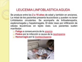 LEUCEMIA LINFOBLASTICA AGUDA
Se produce entre los 2 a 10 años de edad y también en ancianos.
La mitad de los pacientes presenta leucocitosis y pueden no tener
Linfoblastos circulantes. Se acompaña de linfoadenopatía,
esplenomegalia y hepatomegalia. El dolor óseo por infiltración de
células leucémicas en tejido óseo. Los pacientes suelen
manifestar:
 Fatiga a consecuencia de la anemia
 Fiebre por la infección a causa de la neutropenia
 Hemorragia por la trombocitopenia
 