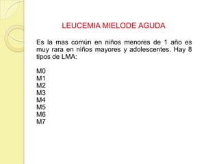 LEUCEMIA MIELODE AGUDA
Es la mas común en niños menores de 1 año es
muy rara en niños mayores y adolescentes. Hay 8
tipos de LMA:
M0
M1
M2
M3
M4
M5
M6
M7
 
