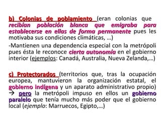 b) Colonias de poblamiento  (eran  colonias  que 
recibían población blanca que emigraba para
establecerse en ellas de forma permanente pues  les 
motivaba sus condiciones climáticas, …)
-Mantienen una dependencia especial con la metrópoli 
pues ésta le reconoce  cierta autonomía en el gobierno 
interior (ejemplos: Canadá, Australia, Nueva Zelanda,…)

c) Protectorados (territorios  que,  tras  la  ocupación 
europea,  mantuvieron  la  organización  estatal,  el 
gobierno indígena y un aparato administrativo propio) 
  pero  la  metrópoli  impuso  en  ellos  un gobierno
paralelo que  tenía  mucho  más  poder  que  el  gobierno 
local (ejemplo: Marruecos, Egipto,…)
 