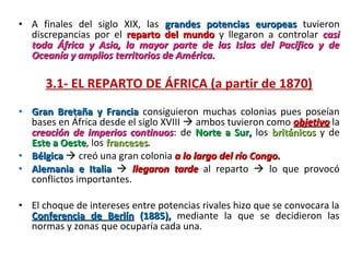 • A  finales  del  siglo  XIX,  las  grandes potencias europeas tuvieron 
  discrepancias  por  el  reparto del mundo y  llegaron  a  controlar  casi
  toda África y Asia, la mayor parte de las Islas del Pacífico y de
  Oceanía y amplios territorios de América.

      3.1- EL REPARTO DE ÁFRICA (a partir de 1870)
• Gran Bretaña y Francia  consiguieron  muchas  colonias  pues  poseían 
  bases en África desde el siglo XVIII  ambos tuvieron como objetivo la 
  creación de imperios continuos:  de  Norte a Sur, los  británicos  y  de 
                         continuos
  Este a Oeste, los franceses.
         Oeste      franceses
• Bélgica  creó una gran colonia a lo largo del río Congo.
• Alemania e Italia    llegaron tarde al  reparto    lo  que  provocó 
  conflictos importantes.

• El choque de intereses entre potencias rivales hizo que se convocara la 
  Conferencia de Berlín (1885), mediante  la  que  se  decidieron  las 
  normas y zonas que ocuparía cada una.
 