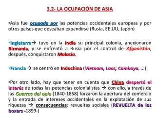 3.2- LA OCUPACIÓN DE ASIA

•Asia  fue  ocupada por las  potencias  occidentales  europeas  y  por 
otros países que deseaban expandirse (Rusia, EE.UU, Japón)

•Inglaterra  tuvo  en  la  India  su  principal  colonia,  anexionaron 
 Inglaterra
Birmania,  y  se  enfrentó  a  Rusia  por  el  control  de  Afganistán, 
Birmania
después, conquistaron Malasia.
                        Malasia

•Francia  se centró en Indochina (Vietnam, Laos, Camboya, ...)
                                                  Camboya

•Por  otro  lado,  hay  que  tener  en  cuenta  que  China  despertó el
interés de todas las potencias colonialistas  con ello, a través de 
las  Guerras del opio  (1840-1858) forzaron la apertura del comercio 
y  la  entrada  de  intereses  occidentales  en  la  explotación  de  sus 
riquezas    consecuencias:  revueltas  sociales  (REVUELTA de los
               consecuencias
boxers -1899-)
         -
 
