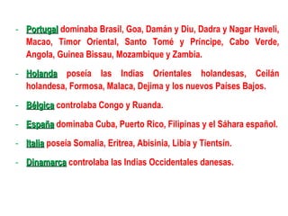 - Portugal dominaba Brasil, Goa, Damán y Diu, Dadra y Nagar Haveli,
  Macao, Timor Oriental, Santo Tomé y Príncipe, Cabo Verde,
  Angola, Guinea Bissau, Mozambique y Zambia.
- Holanda poseía las Indias Orientales holandesas, Ceilán
  holandesa, Formosa, Malaca, Dejima y los nuevos Países Bajos.
- Bélgica controlaba Congo y Ruanda.
- España dominaba Cuba, Puerto Rico, Filipinas y el Sáhara español.
- Italia poseía Somalia, Eritrea, Abisinia, Libia y Tientsín.
- Dinamarca controlaba las Indias Occidentales danesas.
 