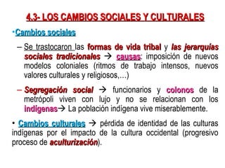 4.3- LOS CAMBIOS SOCIALES Y CULTURALES
•Cambios sociales
 – Se trastocaron las formas de vida tribal y las jerarquías
   sociales tradicionales  causas: imposición de nuevos
                                  causas
   modelos coloniales (ritmos de trabajo intensos, nuevos
   valores culturales y religiosos,…)
 – Segregación social  funcionarios y colonos de la
   metrópoli viven con lujo y no se relacionan con los
   indígenas La población indígena vive miserablemente.
   indígenas
• Cambios culturales  pérdida de identidad de las culturas
indígenas por el impacto de la cultura occidental (progresivo
proceso de aculturización).
           aculturización
 