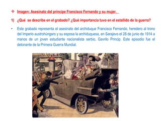  Imagen: Asesinato del príncipe Francisco Fernando y su mujer.

1) ¿Qué se describe en el grabado? ¿Qué importancia tuvo en el estallido de la guerra?

•   Este grabado representa el asesinato del archiduque Francisco Fernando, heredero al trono
    del Imperio austrohúngaro y su esposa la archiduquesa, en Sarajevo el 28 de junio de 1914 a
    manos de un joven estudiante nacionalista serbio, Gavrilo Princip. Este episodio fue el
    detonante de la Primera Guerra Mundial.
 