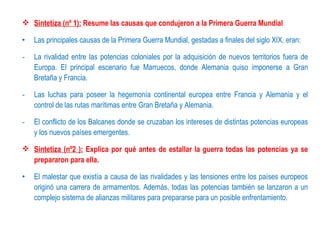  Sintetiza (nº 1): Resume las causas que condujeron a la Primera Guerra Mundial

•   Las principales causas de la Primera Guerra Mundial, gestadas a finales del siglo XIX, eran:

-   La rivalidad entre las potencias coloniales por la adquisición de nuevos territorios fuera de
    Europa. El principal escenario fue Marruecos, donde Alemania quiso imponerse a Gran
    Bretaña y Francia.

-   Las luchas para poseer la hegemonía continental europea entre Francia y Alemania y el
    control de las rutas marítimas entre Gran Bretaña y Alemania.

-   El conflicto de los Balcanes donde se cruzaban los intereses de distintas potencias europeas
    y los nuevos países emergentes.

 Sintetiza (nº2 ): Explica por qué antes de estallar la guerra todas las potencias ya se
  prepararon para ella.

•   El malestar que existía a causa de las rivalidades y las tensiones entre los países europeos
    originó una carrera de armamentos. Además, todas las potencias también se lanzaron a un
    complejo sistema de alianzas militares para prepararse para un posible enfrentamiento.
 
