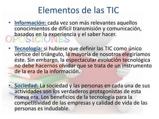 Elementos de las TIC
• Información: cada vez son más relevantes aquellos
conocimientos de difícil transmisión y comunicación,
basados en la experiencia y el saber hacer.
• Tecnología: si hubiese que definir las TIC como único
vértice del triángulo, la mayoría de nosotros elegiríamos
éste. Sin embargo, la espectacular evolución tecnológica
no debe hacernos olvidar que se trata de un instrumento
de la era de la información.
• Sociedad: La sociedad y las personas en cada una de sus
actividades son los verdaderos protagonistas de esta
nueva era. Los beneficios de la tecnología para la
competitividad de las empresas y calidad de vida de las
personas es indudable.
 