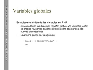 Variables globales
Establecer el orden de las variables en PHP
– Si se modifican las directivas register_globals y/o variables_order
es preciso revisar los scripts existentes para adaptarlos a las
nuevas circunstancias
– Una forma puede ser la siguiente:
$edad = $_REQUEST[‘edad’];
...

 