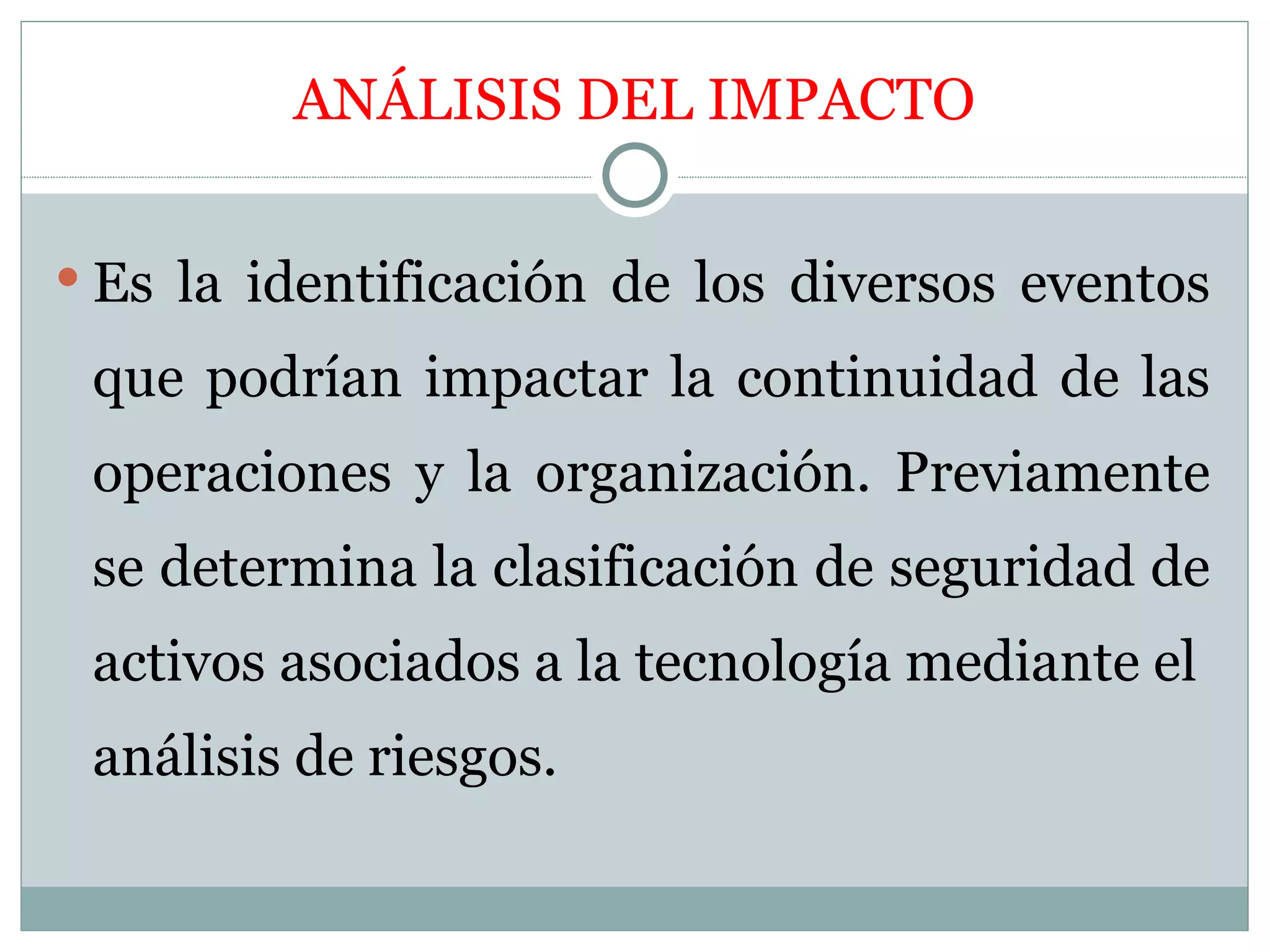 ANÁLISIS DEL IMPACTO


 Es la identificación de los diversos eventos

 que podrían impactar la continuidad de las
 operaciones y la organización. Previamente
 se determina la clasificación de seguridad de
 activos asociados a la tecnología mediante el
 análisis de riesgos.
 