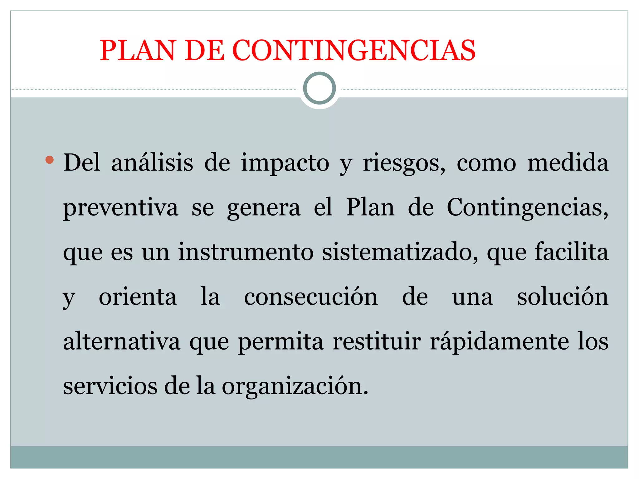 PLAN DE CONTINGENCIAS


 Del análisis de impacto y riesgos, como medida

 preventiva se genera el Plan de Contingencias,
 que es un instrumento sistematizado, que facilita
 y orienta la consecución de una solución
 alternativa que permita restituir rápidamente los
 servicios de la organización.
 