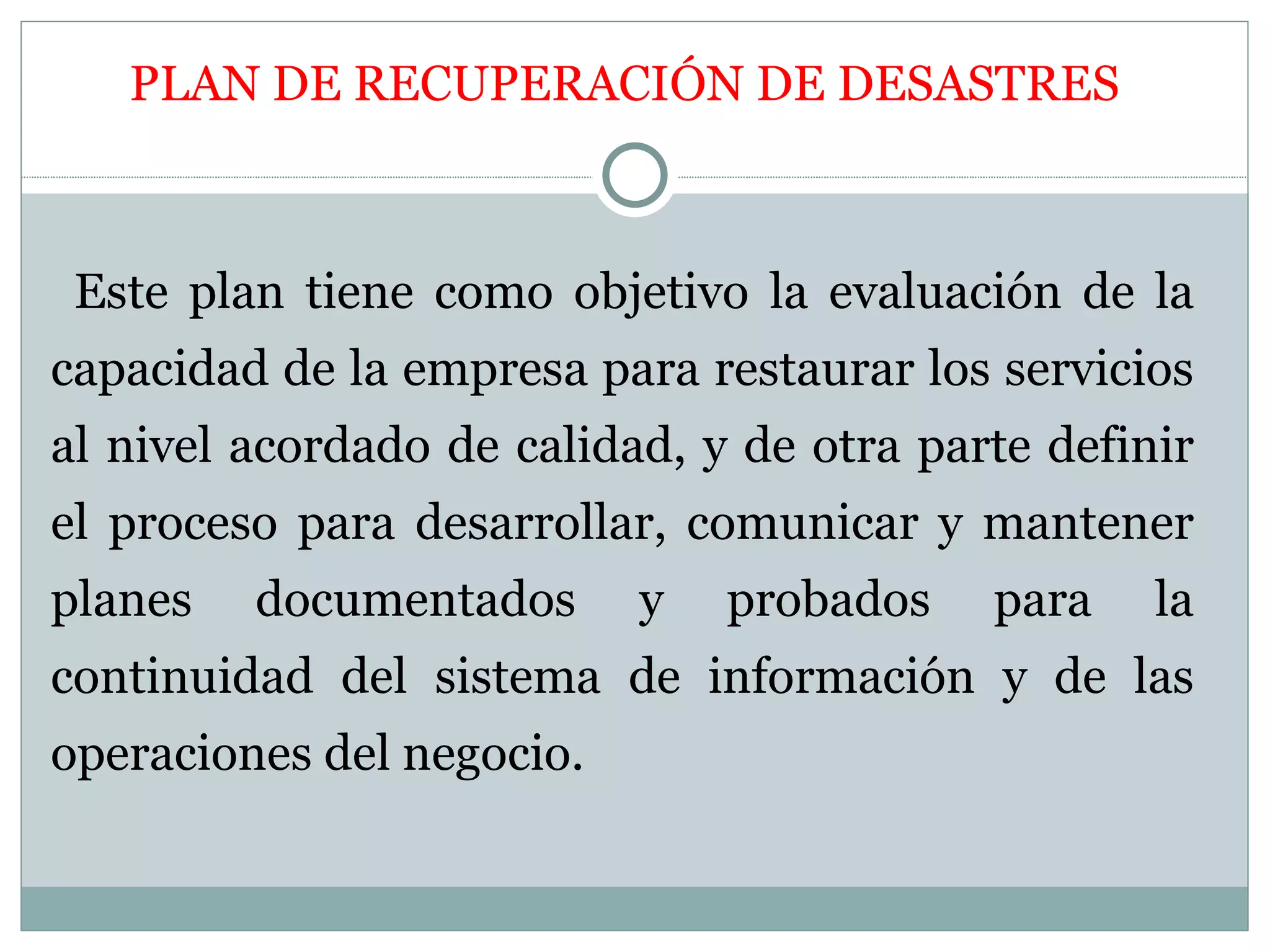 PLAN DE RECUPERACIÓN DE DESASTRES



 Este plan tiene como objetivo la evaluación de la
capacidad de la empresa para restaurar los servicios
al nivel acordado de calidad, y de otra parte definir
el proceso para desarrollar, comunicar y mantener
planes   documentados      y   probados    para    la
continuidad del sistema de información y de las
operaciones del negocio.
 