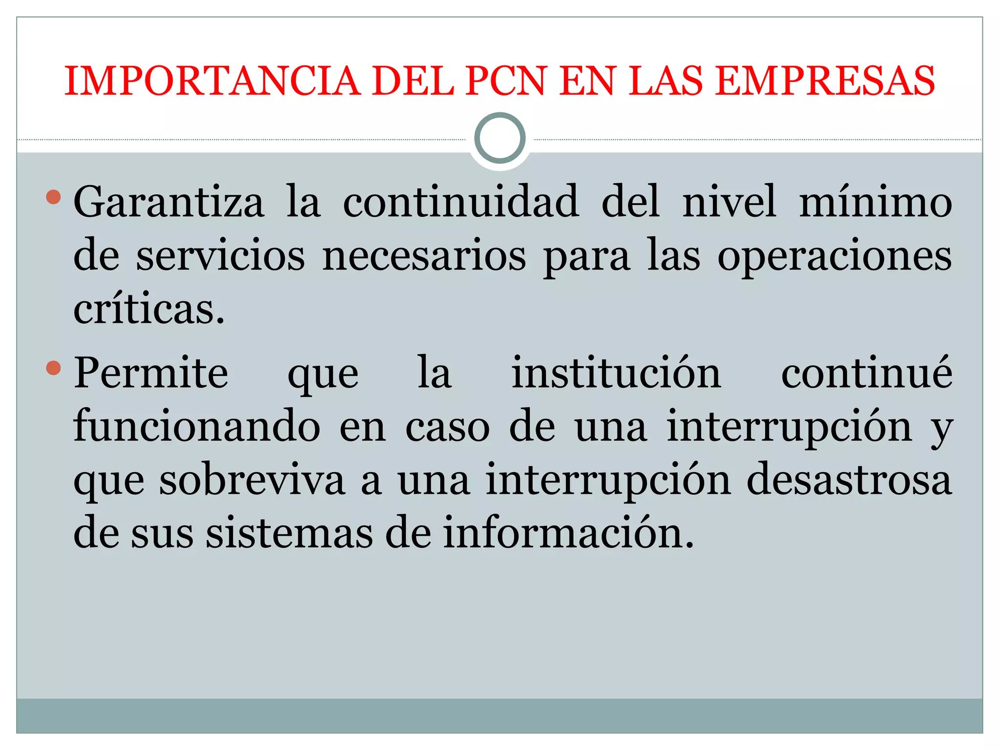 IMPORTANCIA DEL PCN EN LAS EMPRESAS

 Garantiza la continuidad del nivel mínimo
  de servicios necesarios para las operaciones
  críticas.
 Permite     que la institución continué
  funcionando en caso de una interrupción y
  que sobreviva a una interrupción desastrosa
  de sus sistemas de información.
 