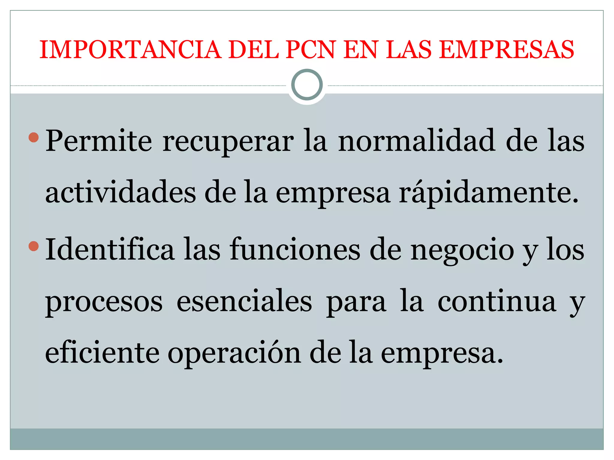 IMPORTANCIA DEL PCN EN LAS EMPRESAS


 Permite recuperar la normalidad de las

 actividades de la empresa rápidamente.
 Identifica las funciones de negocio y los

 procesos esenciales para la continua y
 eficiente operación de la empresa.
 