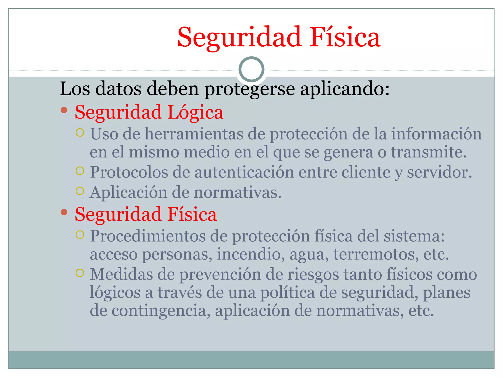 Seguridad Física
Los datos deben protegerse aplicando:
 Seguridad Lógica
   Uso de herramientas de protección de la información
    en el mismo medio en el que se genera o transmite.
   Protocolos de autenticación entre cliente y servidor.
   Aplicación de normativas.
 Seguridad Física
   Procedimientos de protección física del sistema:
    acceso personas, incendio, agua, terremotos, etc.
   Medidas de prevención de riesgos tanto físicos como
    lógicos a través de una política de seguridad, planes
    de contingencia, aplicación de normativas, etc.
 