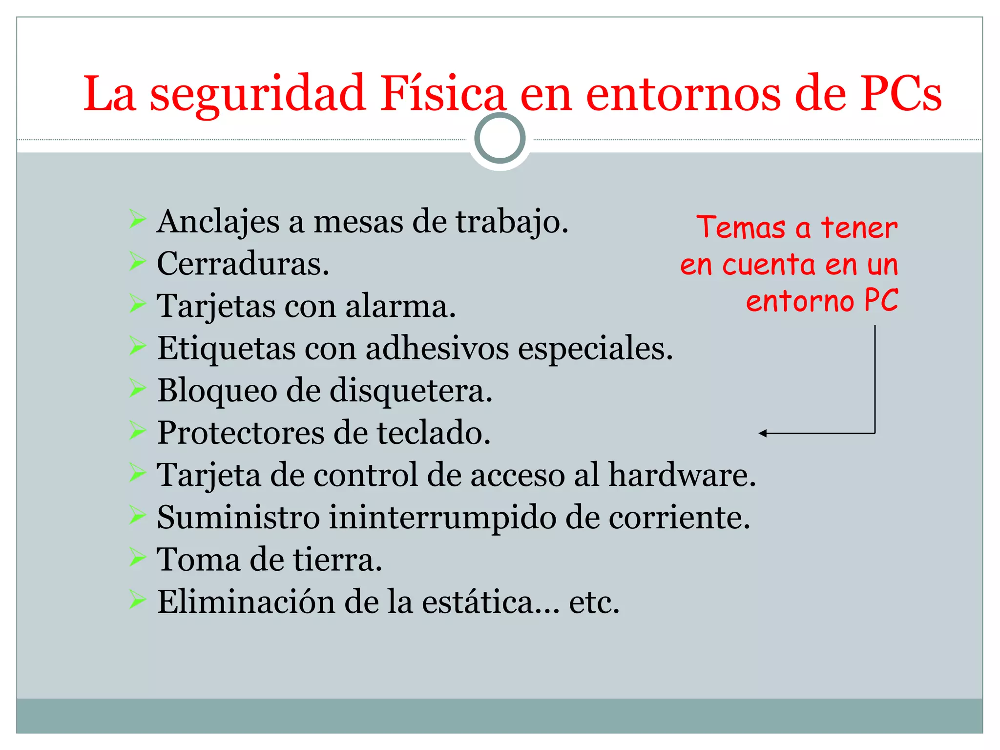 La seguridad Física en entornos de PCs

  Anclajes a mesas de trabajo.         Temas a tener
  Cerraduras.                         en cuenta en un
  Tarjetas con alarma.                     entorno PC
  Etiquetas con adhesivos especiales.
  Bloqueo de disquetera.
  Protectores de teclado.
  Tarjeta de control de acceso al hardware.
  Suministro ininterrumpido de corriente.
  Toma de tierra.
  Eliminación de la estática... etc.
 