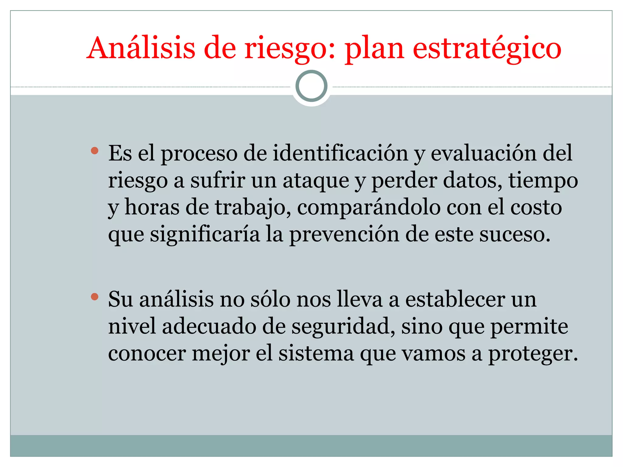 Análisis de riesgo: plan estratégico


 Es el proceso de identificación y evaluación del
 riesgo a sufrir un ataque y perder datos, tiempo
 y horas de trabajo, comparándolo con el costo
 que significaría la prevención de este suceso.

 Su análisis no sólo nos lleva a establecer un
 nivel adecuado de seguridad, sino que permite
 conocer mejor el sistema que vamos a proteger.
 