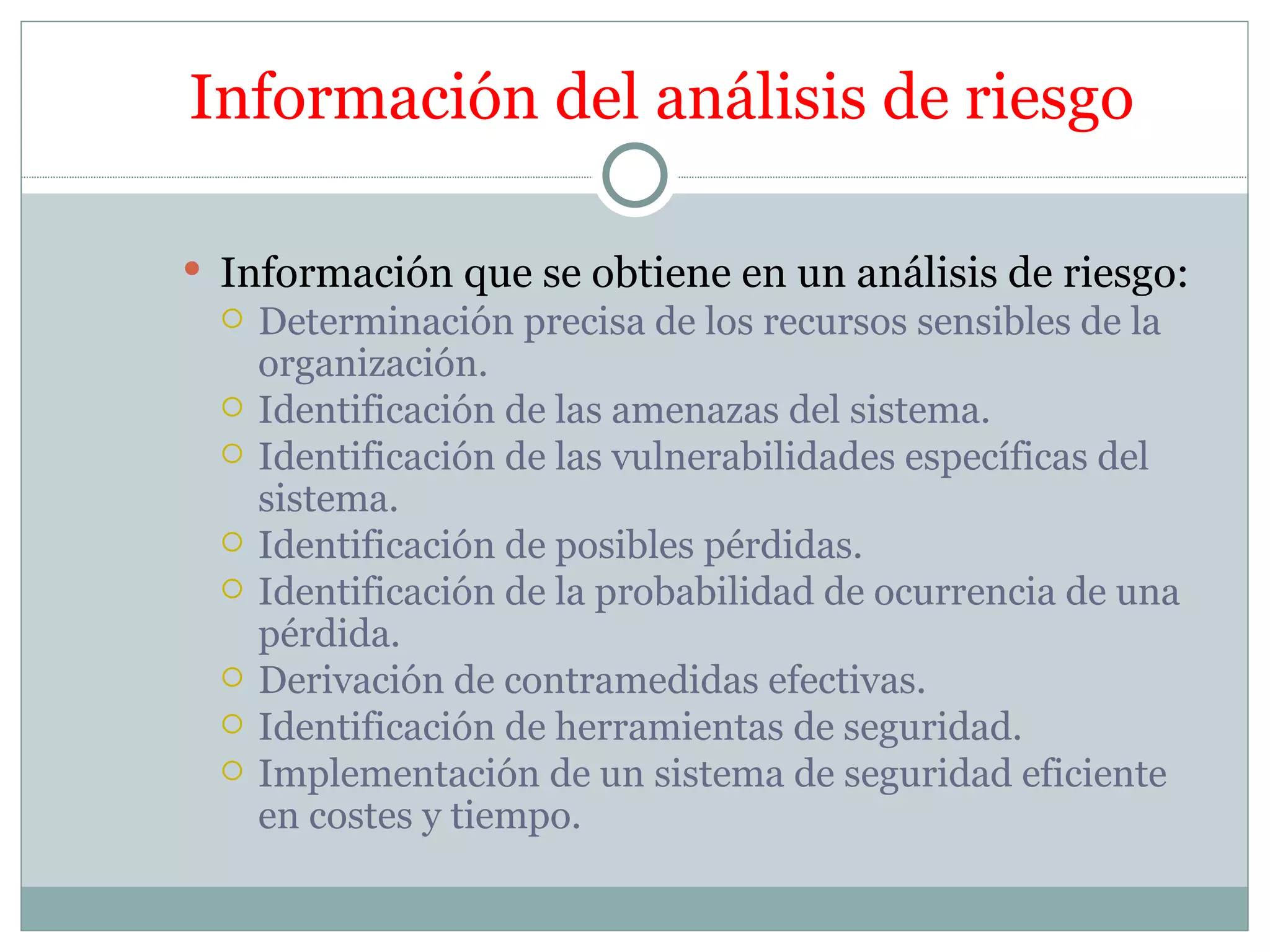Información del análisis de riesgo

 Información que se obtiene en un análisis de riesgo:
     Determinación precisa de los recursos sensibles de la
      organización.
     Identificación de las amenazas del sistema.
     Identificación de las vulnerabilidades específicas del
      sistema.
     Identificación de posibles pérdidas.
     Identificación de la probabilidad de ocurrencia de una
      pérdida.
     Derivación de contramedidas efectivas.
     Identificación de herramientas de seguridad.
     Implementación de un sistema de seguridad eficiente
      en costes y tiempo.
 