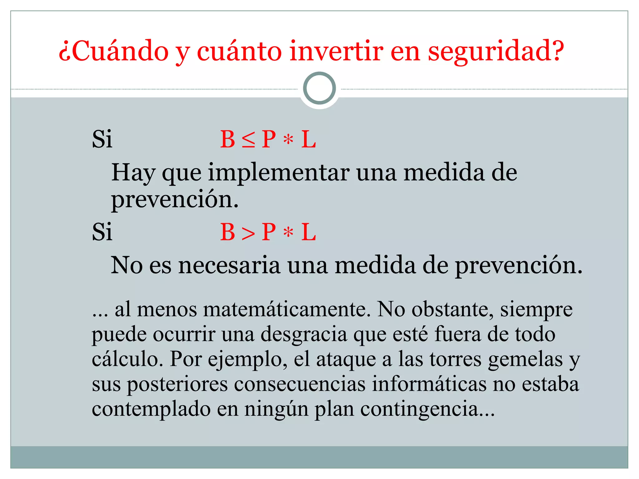¿Cuándo y cuánto invertir en seguridad?


  Si         B≤P∗L
    Hay que implementar una medida de
    prevención.
  Si         B>P∗L
    No es necesaria una medida de prevención.
  ... al menos matemáticamente. No obstante, siempre
  puede ocurrir una desgracia que esté fuera de todo
  cálculo. Por ejemplo, el ataque a las torres gemelas y
  sus posteriores consecuencias informáticas no estaba
  contemplado en ningún plan contingencia...
 