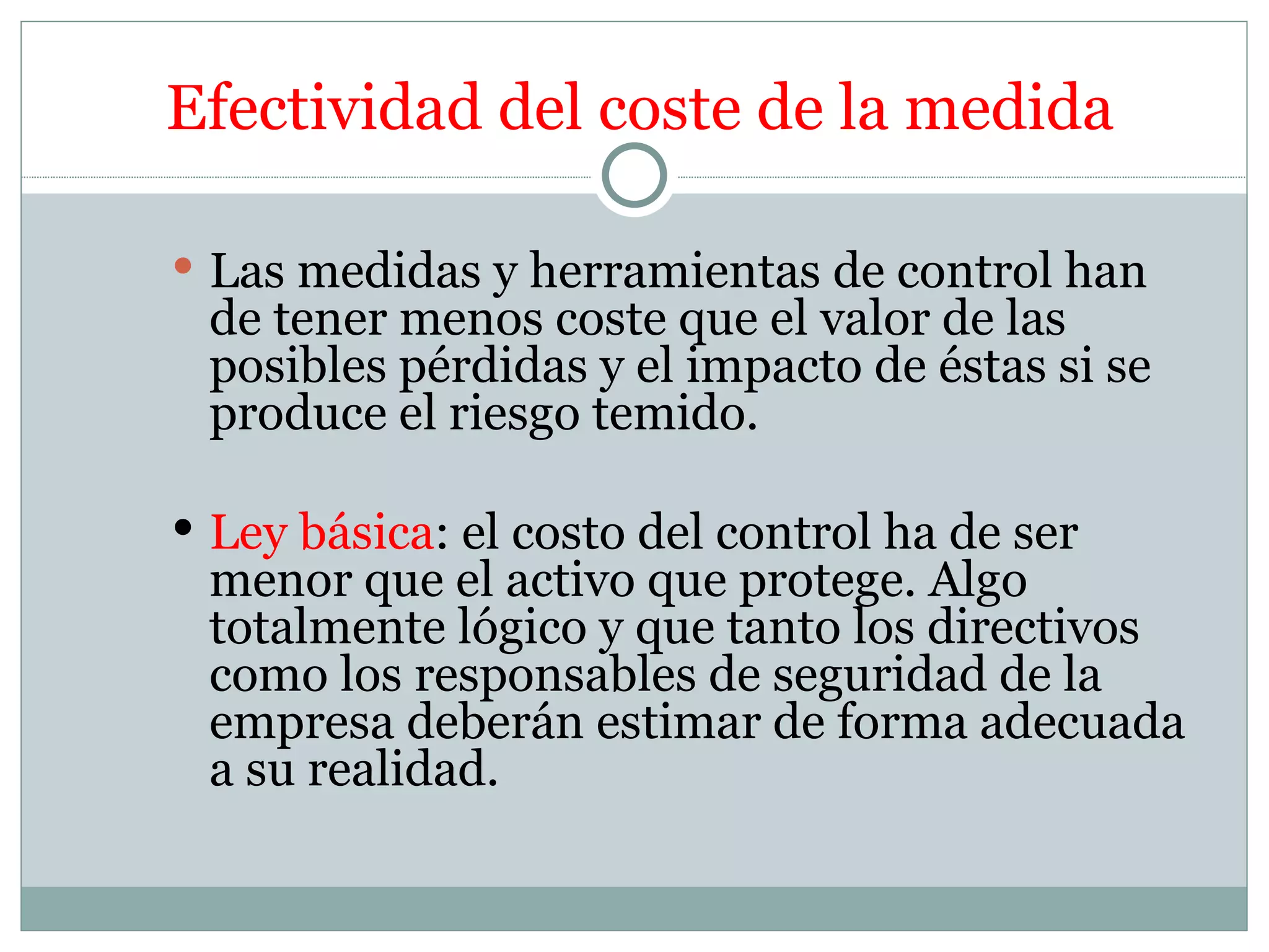 Efectividad del coste de la medida

 Las medidas y herramientas de control han
 de tener menos coste que el valor de las
 posibles pérdidas y el impacto de éstas si se
 produce el riesgo temido.

 Ley básica: el costo del control ha de ser
 menor que el activo que protege. Algo
 totalmente lógico y que tanto los directivos
 como los responsables de seguridad de la
 empresa deberán estimar de forma adecuada
 a su realidad.
 