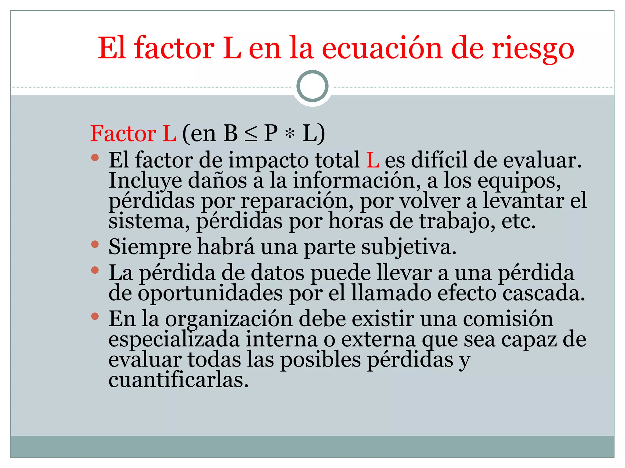 El factor L en la ecuación de riesgo

Factor L (en B ≤ P ∗ L)
 El factor de impacto total L es difícil de evaluar.
  Incluye daños a la información, a los equipos,
  pérdidas por reparación, por volver a levantar el
  sistema, pérdidas por horas de trabajo, etc.
 Siempre habrá una parte subjetiva.
 La pérdida de datos puede llevar a una pérdida
  de oportunidades por el llamado efecto cascada.
 En la organización debe existir una comisión
  especializada interna o externa que sea capaz de
  evaluar todas las posibles pérdidas y
  cuantificarlas.
 
