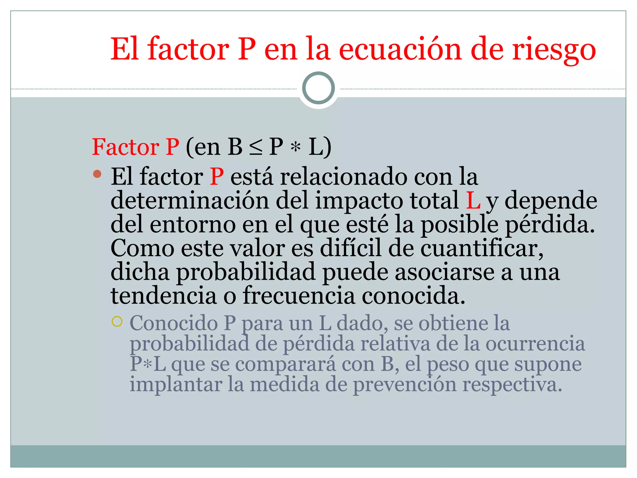 El factor P en la ecuación de riesgo

Factor P (en B ≤ P ∗ L)
 El factor P está relacionado con la
  determinación del impacto total L y depende
  del entorno en el que esté la posible pérdida.
  Como este valor es difícil de cuantificar,
  dicha probabilidad puede asociarse a una
  tendencia o frecuencia conocida.
    Conocido P para un L dado, se obtiene la
     probabilidad de pérdida relativa de la ocurrencia
     P∗L que se comparará con B, el peso que supone
     implantar la medida de prevención respectiva.
 