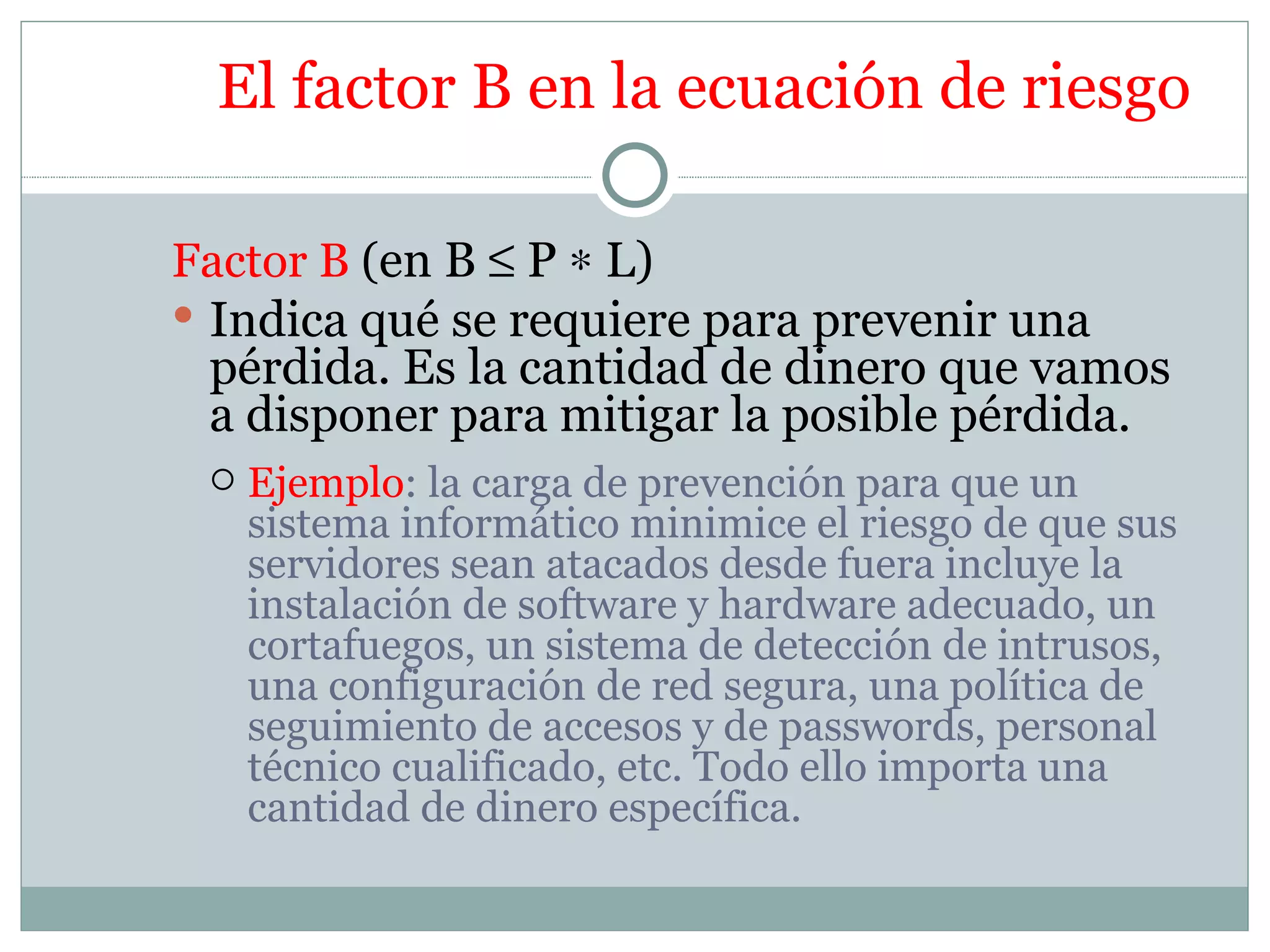 El factor B en la ecuación de riesgo

Factor B (en B ≤ P ∗ L)
 Indica qué se requiere para prevenir una
  pérdida. Es la cantidad de dinero que vamos
  a disponer para mitigar la posible pérdida.
    Ejemplo: la carga de prevención para que un
     sistema informático minimice el riesgo de que sus
     servidores sean atacados desde fuera incluye la
     instalación de software y hardware adecuado, un
     cortafuegos, un sistema de detección de intrusos,
     una configuración de red segura, una política de
     seguimiento de accesos y de passwords, personal
     técnico cualificado, etc. Todo ello importa una
     cantidad de dinero específica.
 