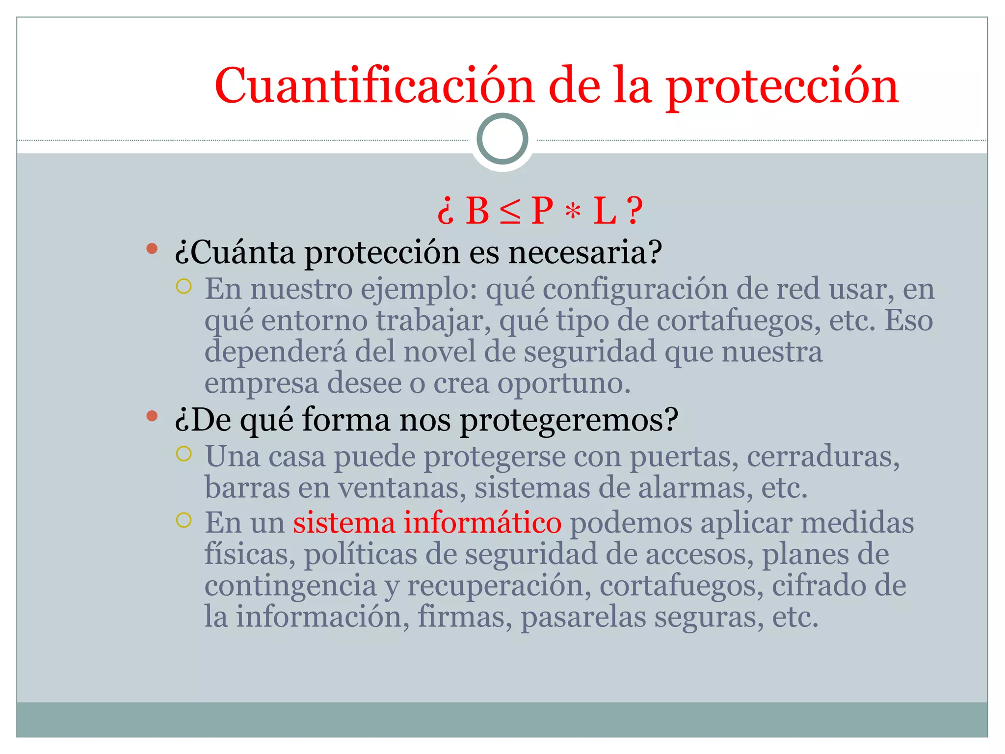 Cuantificación de la protección

                      ¿B≤P∗L?
 ¿Cuánta protección es necesaria?
    En nuestro ejemplo: qué configuración de red usar, en
     qué entorno trabajar, qué tipo de cortafuegos, etc. Eso
     dependerá del novel de seguridad que nuestra
     empresa desee o crea oportuno.
 ¿De qué forma nos protegeremos?
    Una casa puede protegerse con puertas, cerraduras,
     barras en ventanas, sistemas de alarmas, etc.
    En un sistema informático podemos aplicar medidas
     físicas, políticas de seguridad de accesos, planes de
     contingencia y recuperación, cortafuegos, cifrado de
     la información, firmas, pasarelas seguras, etc.
 