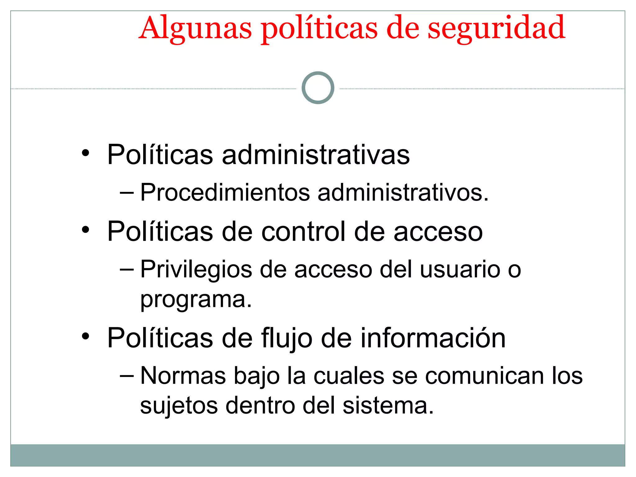 Algunas políticas de seguridad


• Políticas administrativas
   – Procedimientos administrativos.
• Políticas de control de acceso
   – Privilegios de acceso del usuario o
     programa.
• Políticas de flujo de información
   – Normas bajo la cuales se comunican los
     sujetos dentro del sistema.
 