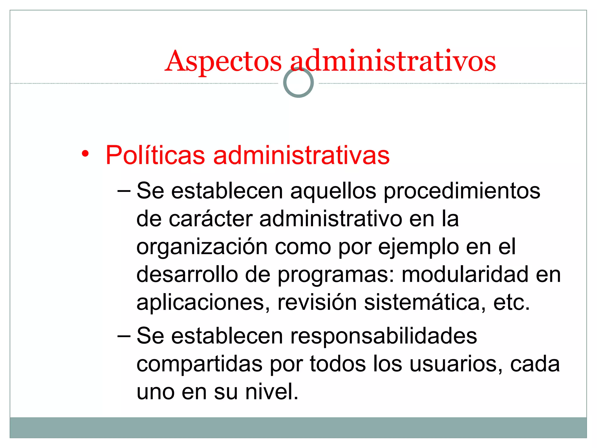 Aspectos administrativos


• Políticas administrativas
   – Se establecen aquellos procedimientos
     de carácter administrativo en la
     organización como por ejemplo en el
     desarrollo de programas: modularidad en
     aplicaciones, revisión sistemática, etc.
   – Se establecen responsabilidades
     compartidas por todos los usuarios, cada
     uno en su nivel.
 