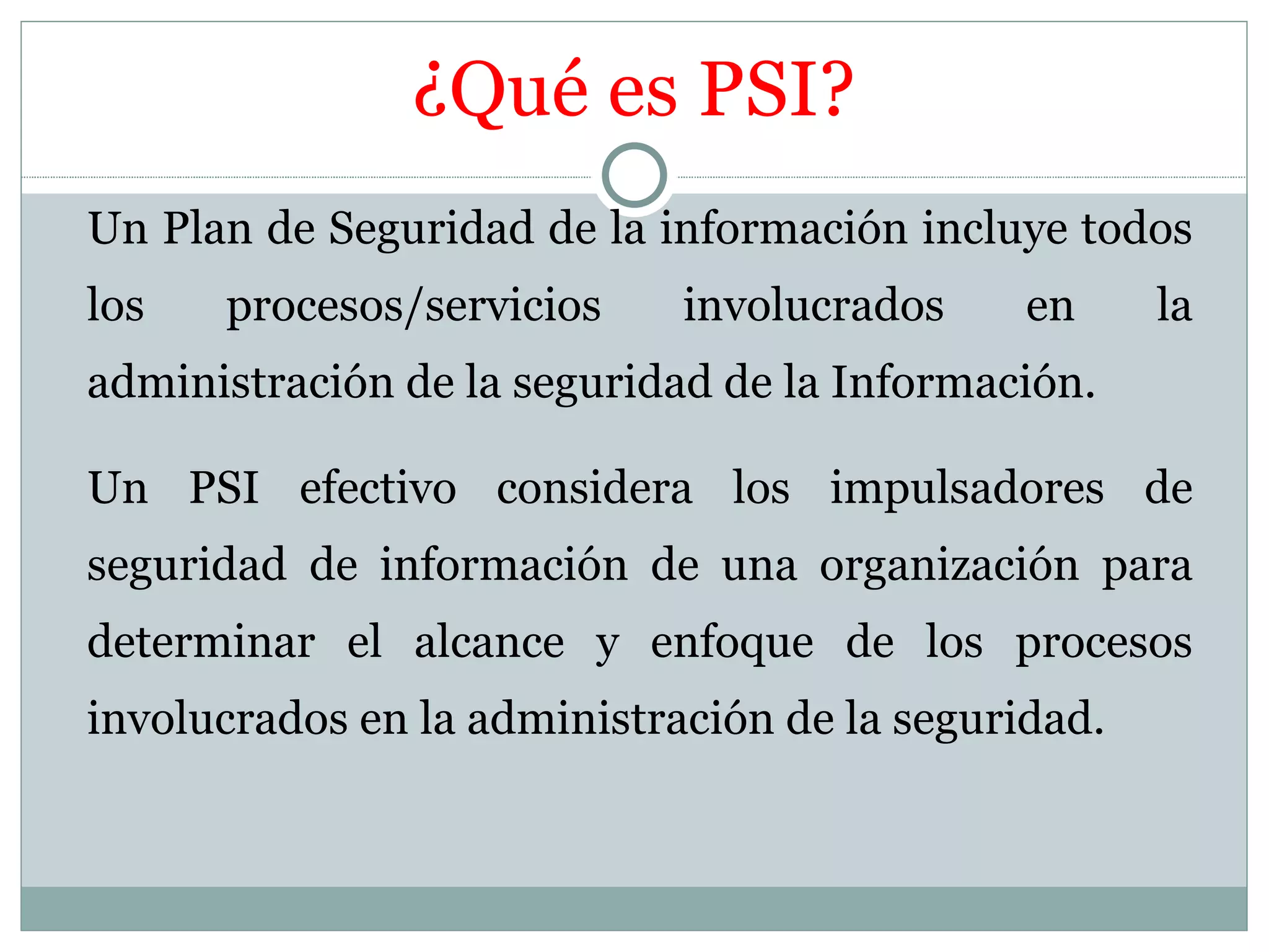 ¿Qué es PSI?
Un Plan de Seguridad de la información incluye todos
los   procesos/servicios     involucrados     en     la
administración de la seguridad de la Información.

Un PSI efectivo considera los impulsadores de
seguridad de información de una organización para
determinar el alcance y enfoque de los procesos
involucrados en la administración de la seguridad.
 