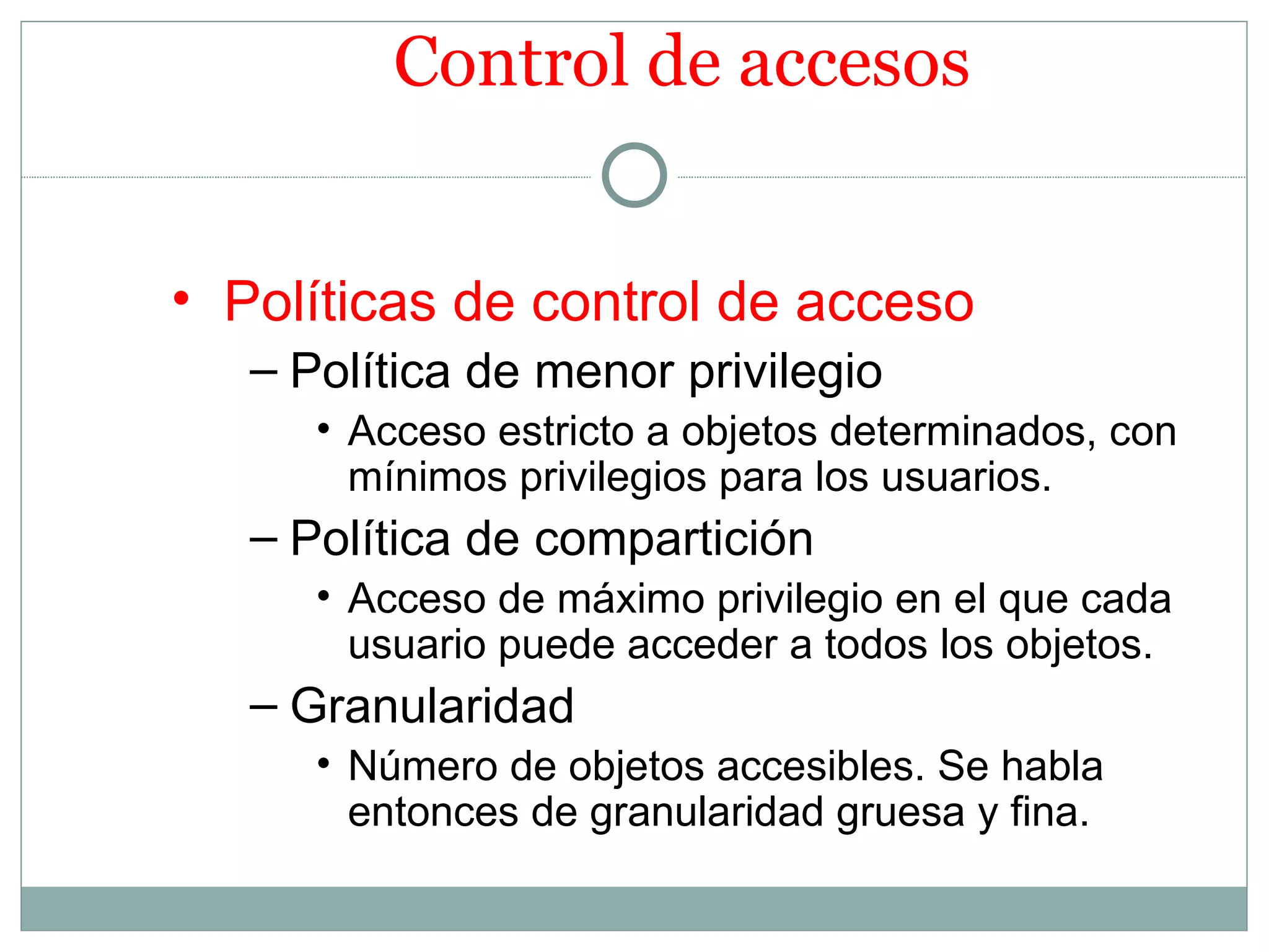 Control de accesos


• Políticas de control de acceso
   – Política de menor privilegio
      • Acceso estricto a objetos determinados, con
        mínimos privilegios para los usuarios.
   – Política de compartición
      • Acceso de máximo privilegio en el que cada
        usuario puede acceder a todos los objetos.
   – Granularidad
      • Número de objetos accesibles. Se habla
        entonces de granularidad gruesa y fina.
 