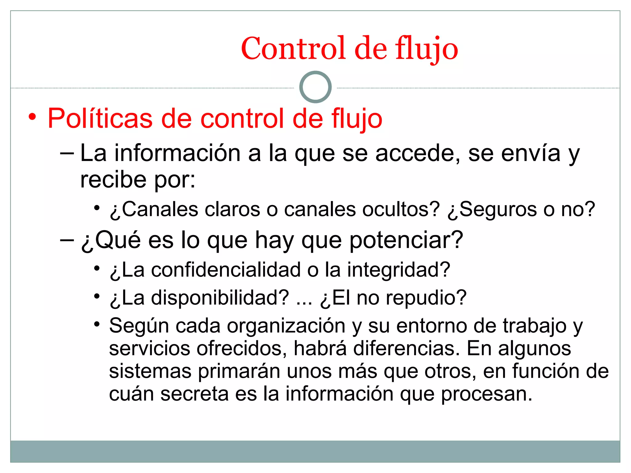 Control de flujo

• Políticas de control de flujo
  – La información a la que se accede, se envía y
    recibe por:
     • ¿Canales claros o canales ocultos? ¿Seguros o no?
  – ¿Qué es lo que hay que potenciar?
     • ¿La confidencialidad o la integridad?
     • ¿La disponibilidad? ... ¿El no repudio?
     • Según cada organización y su entorno de trabajo y
       servicios ofrecidos, habrá diferencias. En algunos
       sistemas primarán unos más que otros, en función de
       cuán secreta es la información que procesan.
 