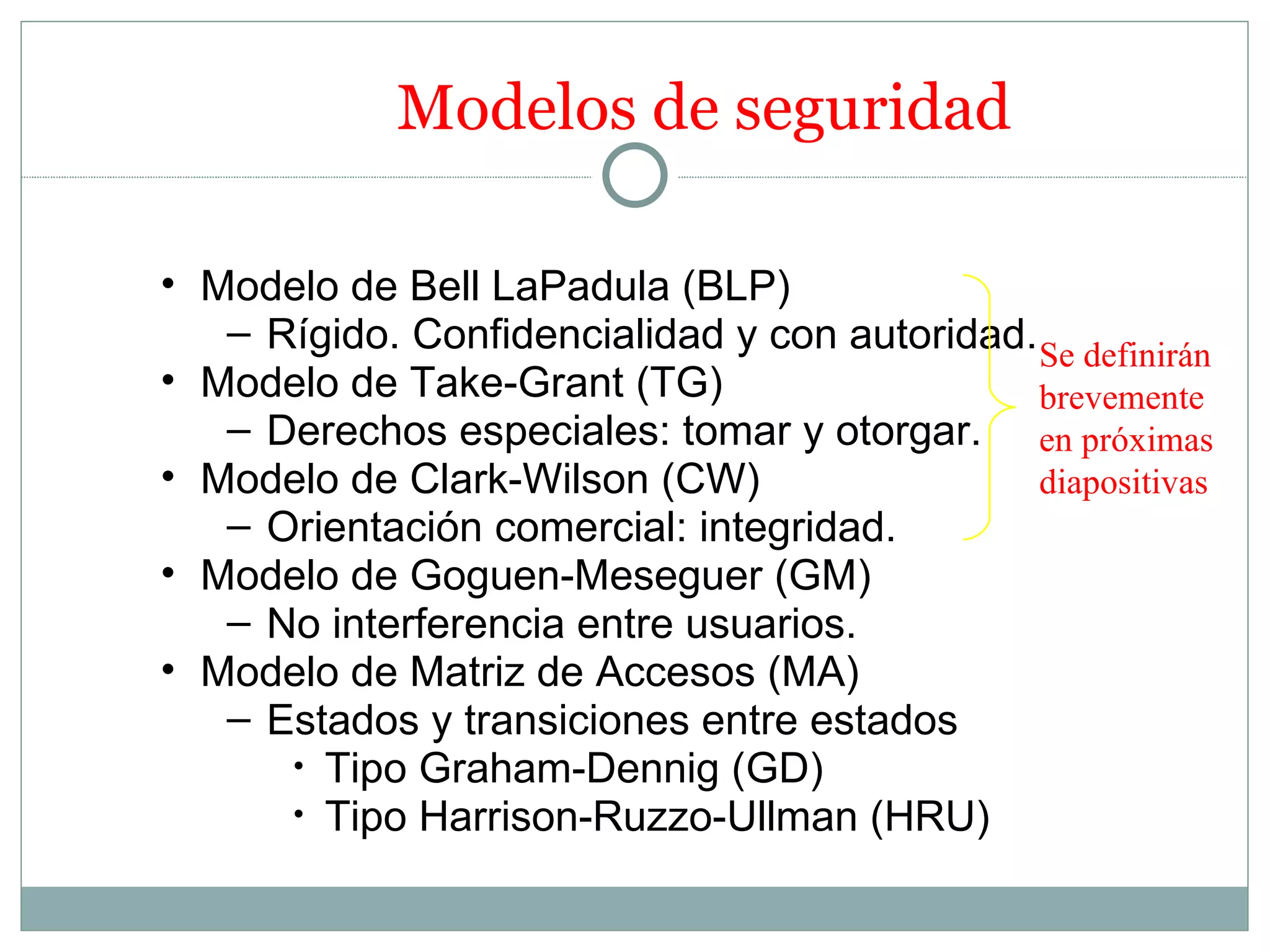 Modelos de seguridad

• Modelo de Bell LaPadula (BLP)
   – Rígido. Confidencialidad y con autoridad. Se definirán
• Modelo de Take-Grant (TG)                    brevemente
   – Derechos especiales: tomar y otorgar. en próximas
• Modelo de Clark-Wilson (CW)                  diapositivas
   – Orientación comercial: integridad.
• Modelo de Goguen-Meseguer (GM)
   – No interferencia entre usuarios.
• Modelo de Matriz de Accesos (MA)
   – Estados y transiciones entre estados
      • Tipo Graham-Dennig (GD)
      • Tipo Harrison-Ruzzo-Ullman (HRU)
 