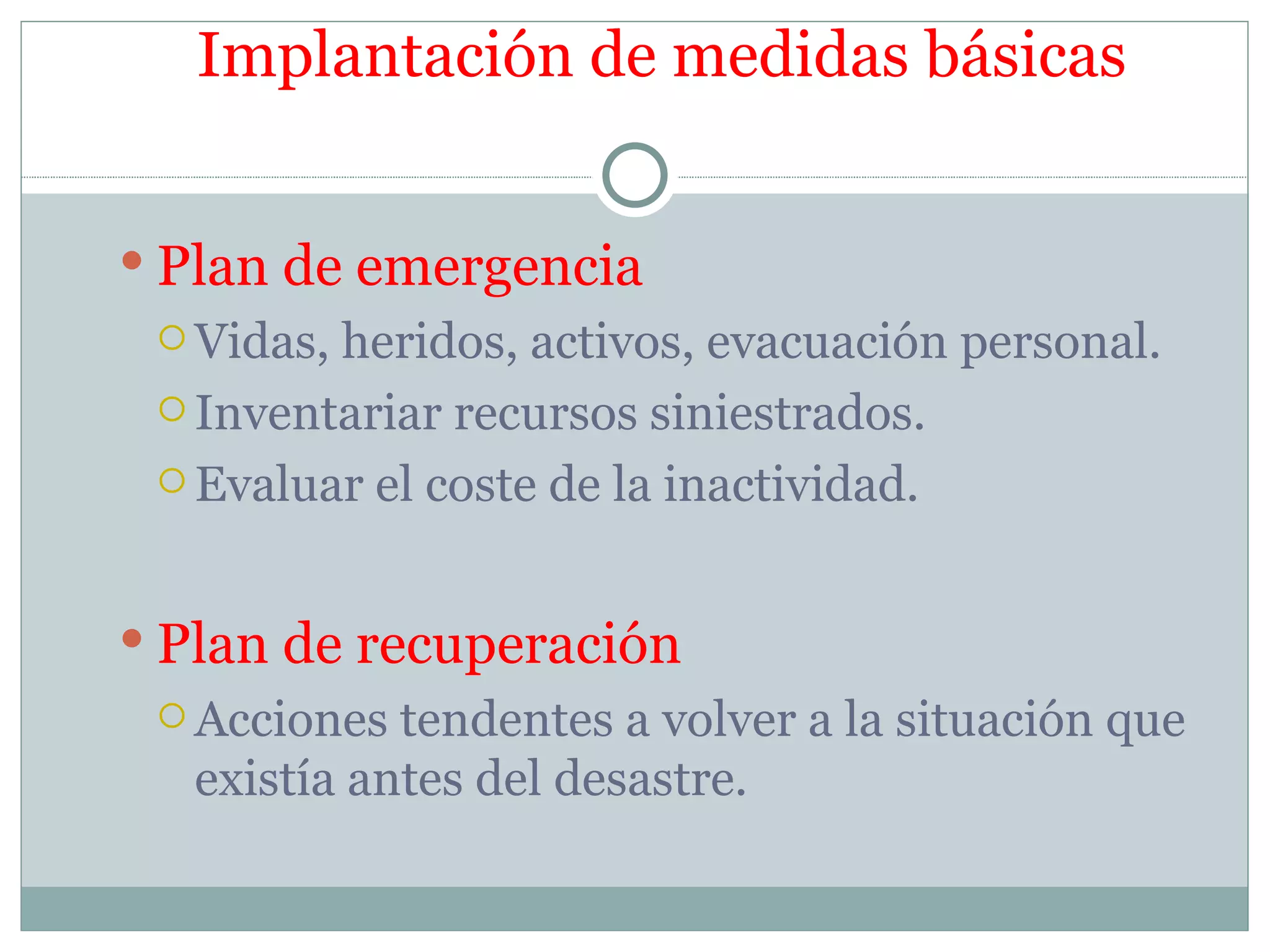 Implantación de medidas básicas


 Plan de emergencia
  Vidas,heridos, activos, evacuación personal.
  Inventariar recursos siniestrados.

  Evaluar el coste de la inactividad.



 Plan de recuperación
  Acciones tendentes a volver a la situación que
  existía antes del desastre.
 