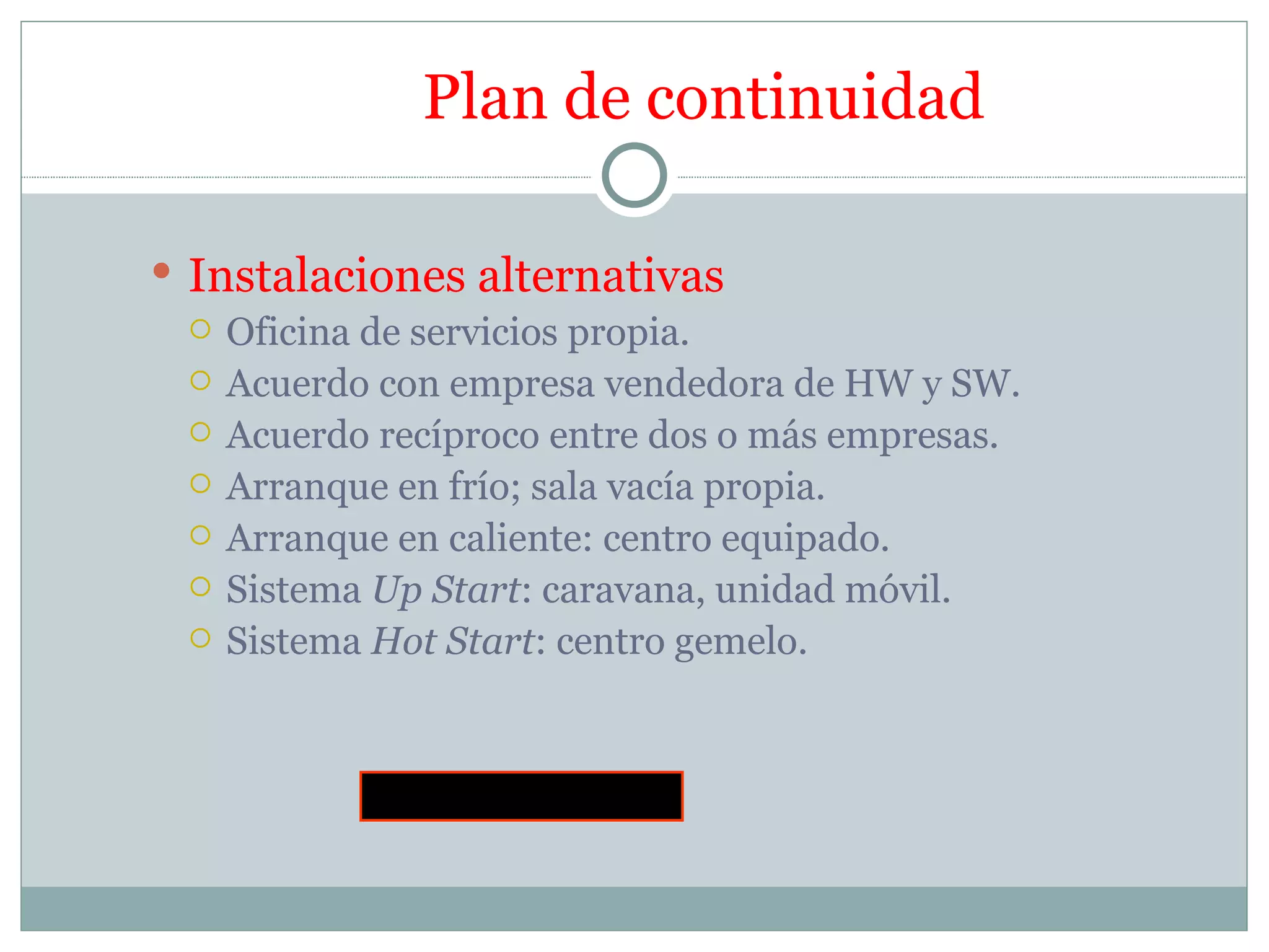 Plan de continuidad

 Instalaciones alternativas
   Oficina de servicios propia.
   Acuerdo con empresa vendedora de HW y SW.
   Acuerdo recíproco entre dos o más empresas.
   Arranque en frío; sala vacía propia.
   Arranque en caliente: centro equipado.
   Sistema Up Start: caravana, unidad móvil.
   Sistema Hot Start: centro gemelo.




            Fin del la asignatura
 