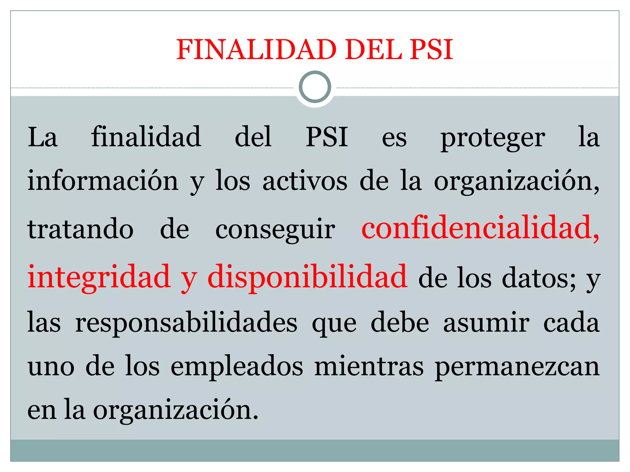 FINALIDAD DEL PSI


La   finalidad   del   PSI   es   proteger   la
información y los activos de la organización,
tratando de conseguir confidencialidad,
integridad y disponibilidad de los datos; y
las responsabilidades que debe asumir cada
uno de los empleados mientras permanezcan
en la organización.
 