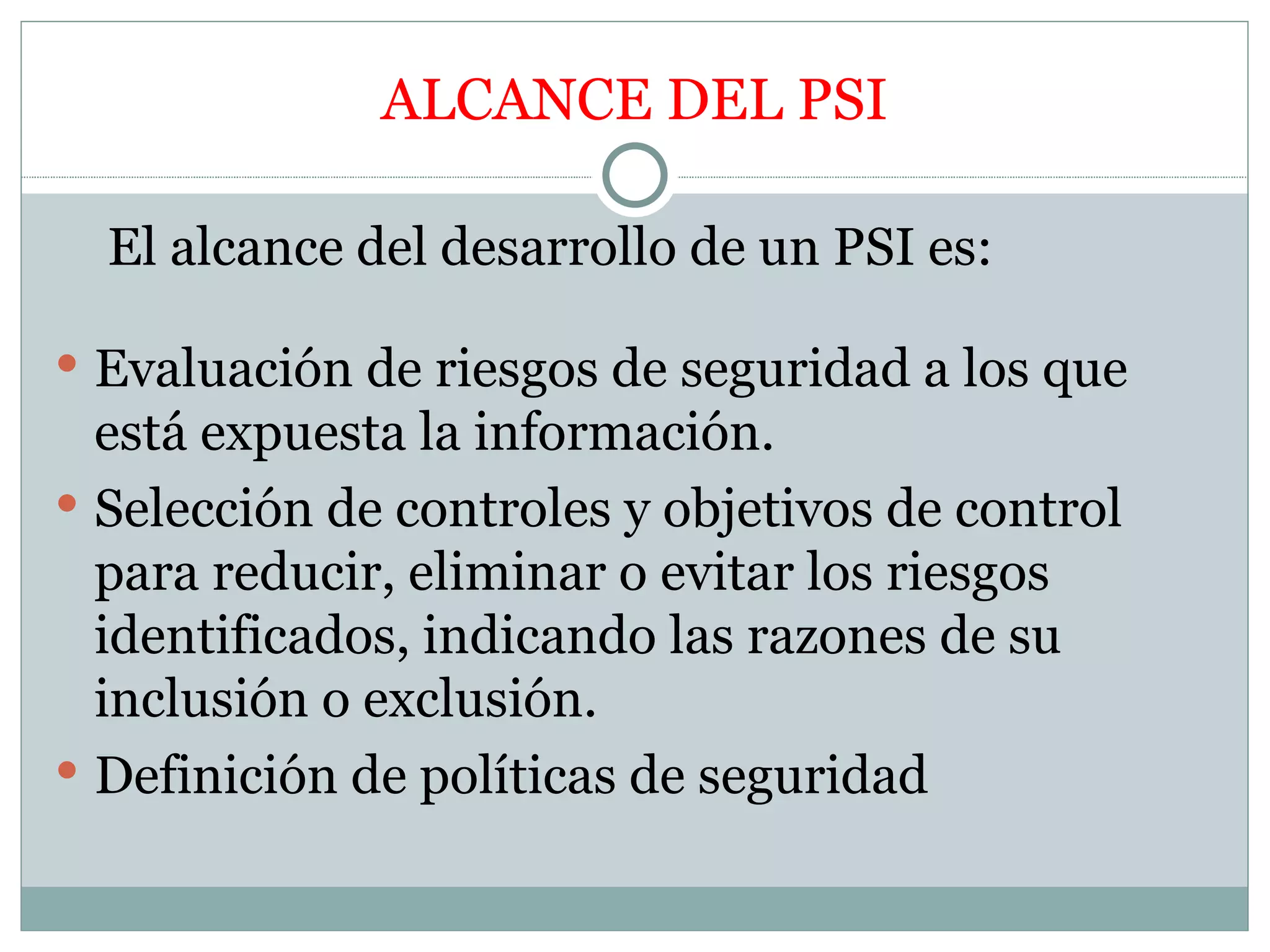 ALCANCE DEL PSI

  El alcance del desarrollo de un PSI es:

 Evaluación de riesgos de seguridad a los que
  está expuesta la información.
 Selección de controles y objetivos de control
  para reducir, eliminar o evitar los riesgos
  identificados, indicando las razones de su
  inclusión o exclusión.
 Definición de políticas de seguridad
 