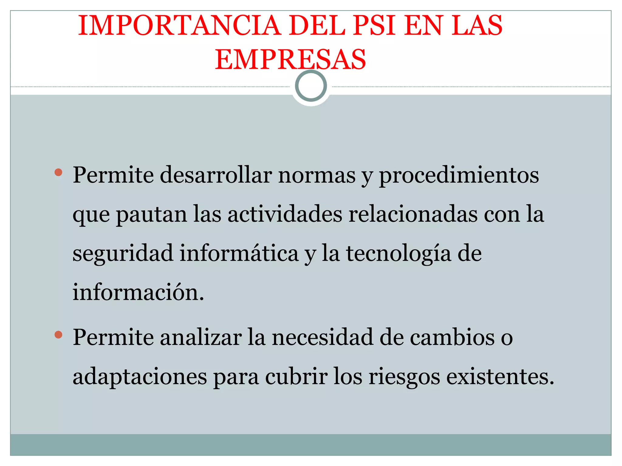 IMPORTANCIA DEL PSI EN LAS
         EMPRESAS


 Permite desarrollar normas y procedimientos

 que pautan las actividades relacionadas con la
 seguridad informática y la tecnología de
 información.
 Permite analizar la necesidad de cambios o

 adaptaciones para cubrir los riesgos existentes.
 