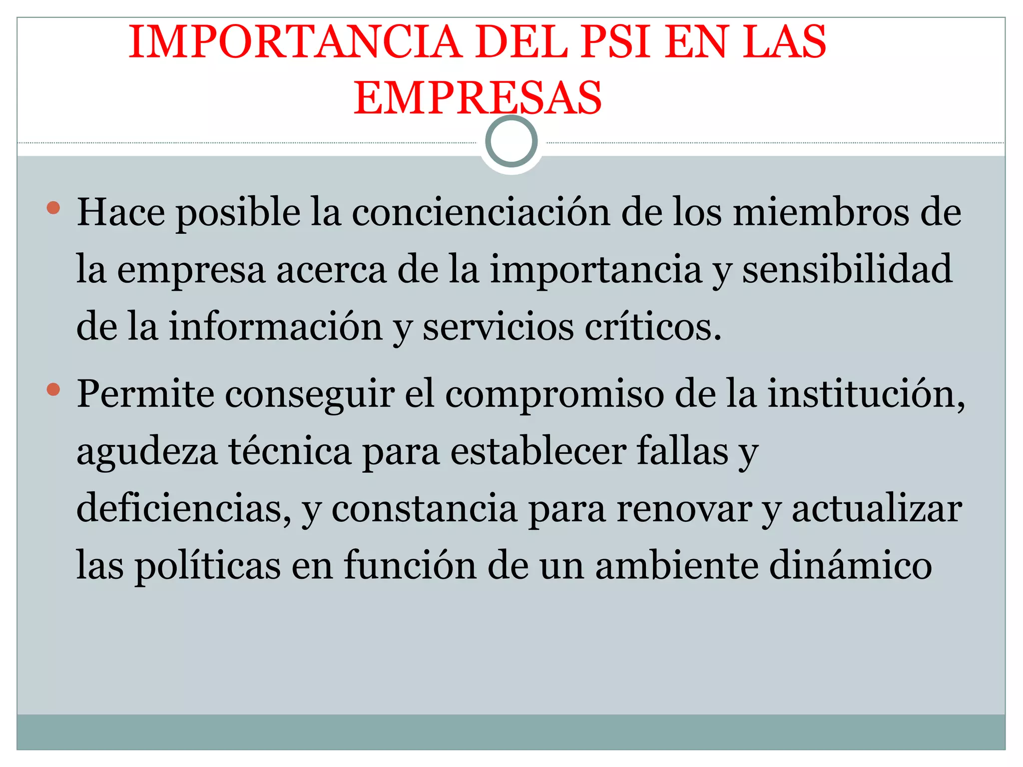 IMPORTANCIA DEL PSI EN LAS
           EMPRESAS

 Hace posible la concienciación de los miembros de
 la empresa acerca de la importancia y sensibilidad
 de la información y servicios críticos.
 Permite conseguir el compromiso de la institución,
 agudeza técnica para establecer fallas y
 deficiencias, y constancia para renovar y actualizar
 las políticas en función de un ambiente dinámico
 