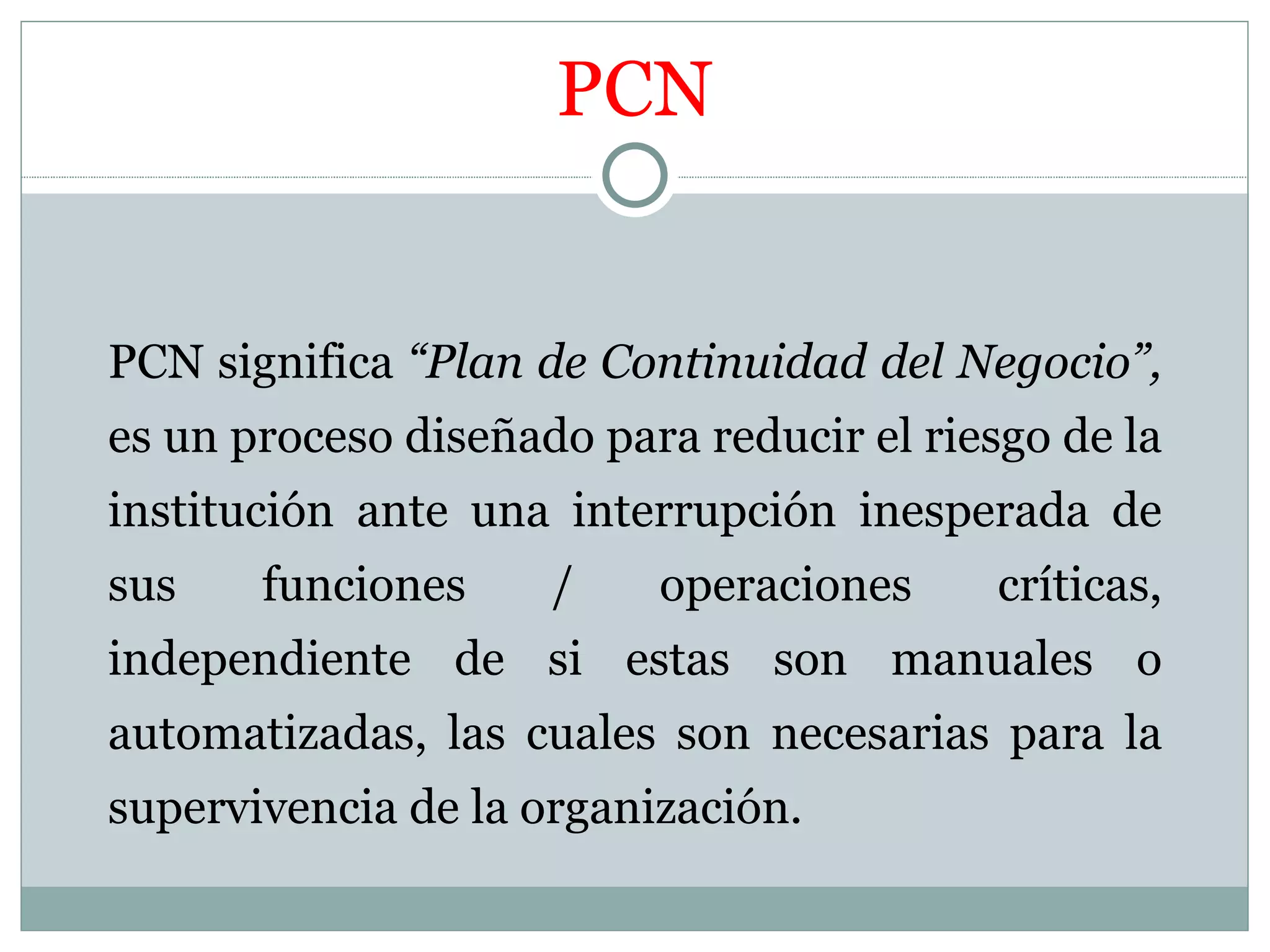 PCN


PCN significa “Plan de Continuidad del Negocio”,
es un proceso diseñado para reducir el riesgo de la
institución ante una interrupción inesperada de
sus    funciones     /    operaciones      críticas,
independiente de si estas son manuales o
automatizadas, las cuales son necesarias para la
supervivencia de la organización.
 