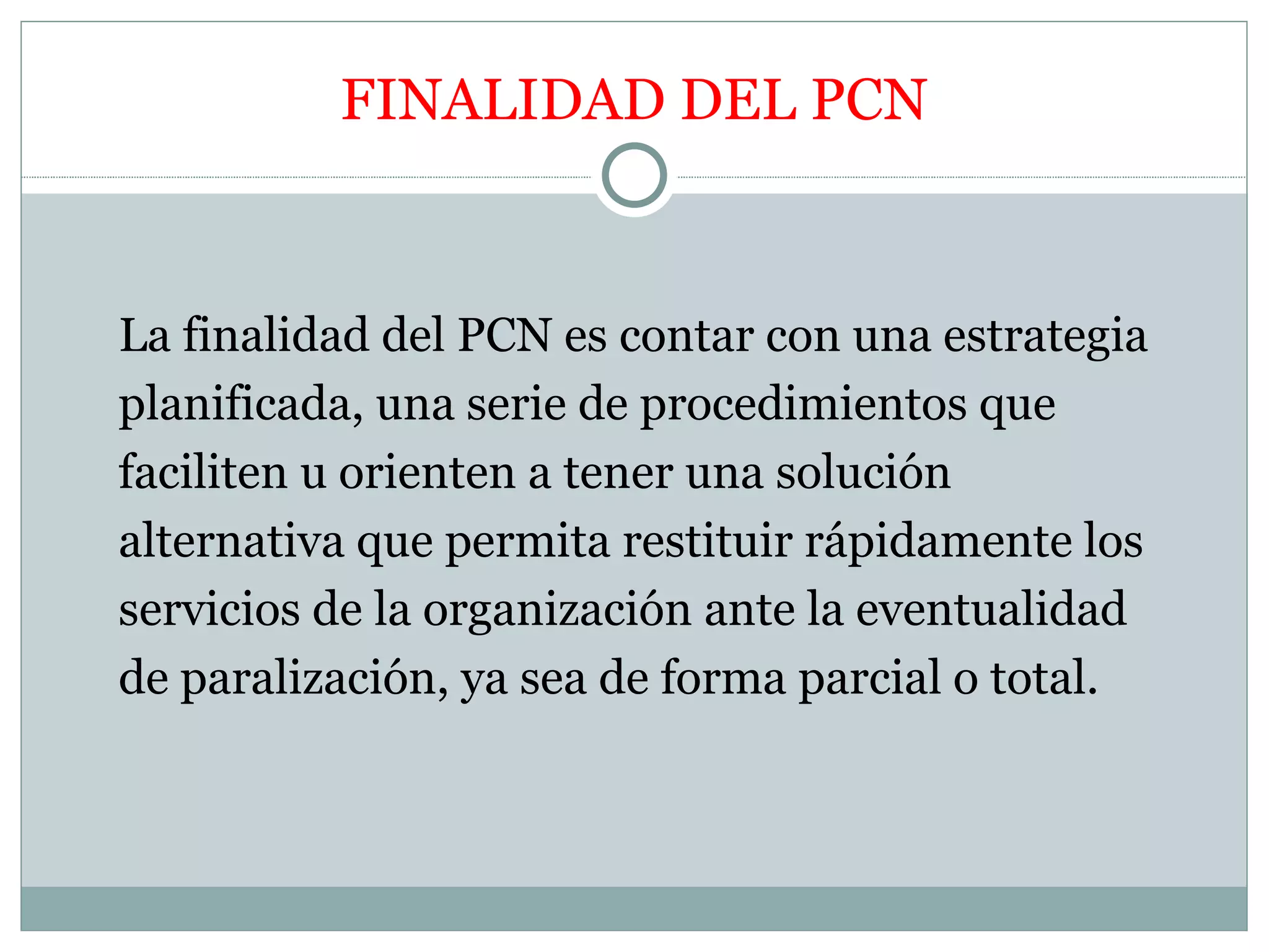 FINALIDAD DEL PCN


La finalidad del PCN es contar con una estrategia
planificada, una serie de procedimientos que
faciliten u orienten a tener una solución
alternativa que permita restituir rápidamente los
servicios de la organización ante la eventualidad
de paralización, ya sea de forma parcial o total.
 