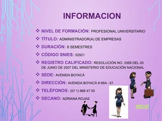 INFORMACION
 NIVEL DE FORMACIÓN: PROFESIONAL UNIVERSITARIO
 TÍTULO: ADMINISTRADOR(A) DE EMPRESAS
 DURACIÓN: 8 SEMESTRES
 CÓDIGO SNIES: 52921
 REGISTRO CALIFICADO: RESOLUCIÓN NO. 3368 DEL 20
DE JUNIO DE 2007 DEL MINISTERIO DE EDUCACIÓN NACIONAL
 SEDE: AVENIDA BOYACÁ
 DIRECCIÓN: AVENIDA BOYACÁ # 66A - 61
 TELÉFONOS: (57 1) 668 47 00
 DECANO: ADRIANA ROJAS
INICIO
 