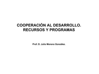 COOPERACIÓN AL DESARROLLO.
  RECURSOS Y PROGRAMAS


      Prof. D. Julio Moreno González.
 