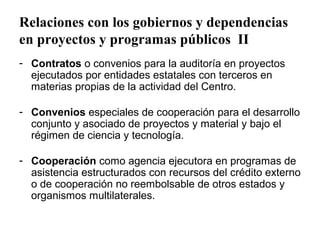 Relaciones con los gobiernos y dependencias
en proyectos y programas públicos II
- Contratos o convenios para la auditoría en proyectos
  ejecutados por entidades estatales con terceros en
  materias propias de la actividad del Centro.

- Convenios especiales de cooperación para el desarrollo
  conjunto y asociado de proyectos y material y bajo el
  régimen de ciencia y tecnología.

- Cooperación como agencia ejecutora en programas de
  asistencia estructurados con recursos del crédito externo
  o de cooperación no reembolsable de otros estados y
  organismos multilaterales.
 