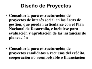 Diseño de Proyectos
• Consultoría para estructuración de
  proyectos de interés social en las áreas de
  gestión, que puedan articularse con el Plan
  Nacional de Desarrollo, e incluirse para
  evaluación y aprobación de las instancias de
  planeación

• Consultoría para estructuración de
  proyectos candidatos a recursos del crédito,
  cooperación no reembolsable o financiación
 