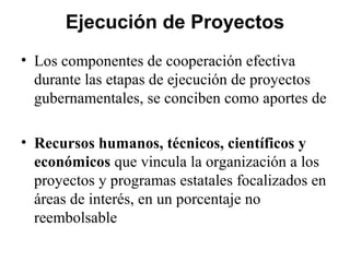 Ejecución de Proyectos
• Los componentes de cooperación efectiva
  durante las etapas de ejecución de proyectos
  gubernamentales, se conciben como aportes de

• Recursos humanos, técnicos, científicos y
  económicos que vincula la organización a los
  proyectos y programas estatales focalizados en
  áreas de interés, en un porcentaje no
  reembolsable
 
