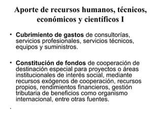 Aporte de recursos humanos, técnicos,
       económicos y científicos I
• Cubrimiento de gastos de consultorías,
  servicios profesionales, servicios técnicos,
  equipos y suministros.

• Constitución de fondos de cooperación de
  destinación especial para proyectos o áreas
  institucionales de interés social, mediante
  recursos exógenos de cooperación, recursos
  propios, rendimientos financieros, gestión
  tributaria de beneficios como organismo
  internacional, entre otras fuentes.
.
 