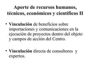 Aporte de recursos humanos,
técnicos, económicos y científicos II

• Vinculación de beneficios sobre
  importaciones y comunicaciones en la
  ejecución de proyectos dentro del objeto
  y campos de acción del Centro.

• Vinculación directa de consultores y
  expertos.
 